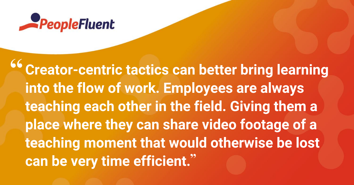 "Creator-centric tactics can better bring learning into the flow of work, allowing for material that fits more comfortably around other work. Employees are always teaching each other in the field. Giving them a place where they can share video footage of a teaching moment that would otherwise be lost can be very time efficient."