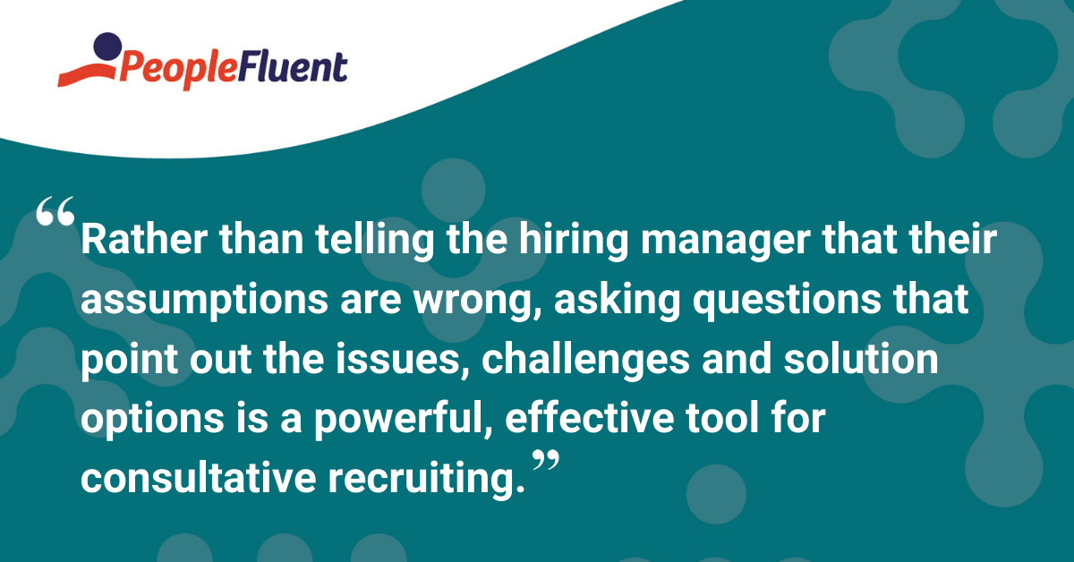 Rather than telling the hiring manager that their assumptions are wrong, asking questions that point out the issues, challenges and solution options is a powerful, effective tool for consultative recruiting.