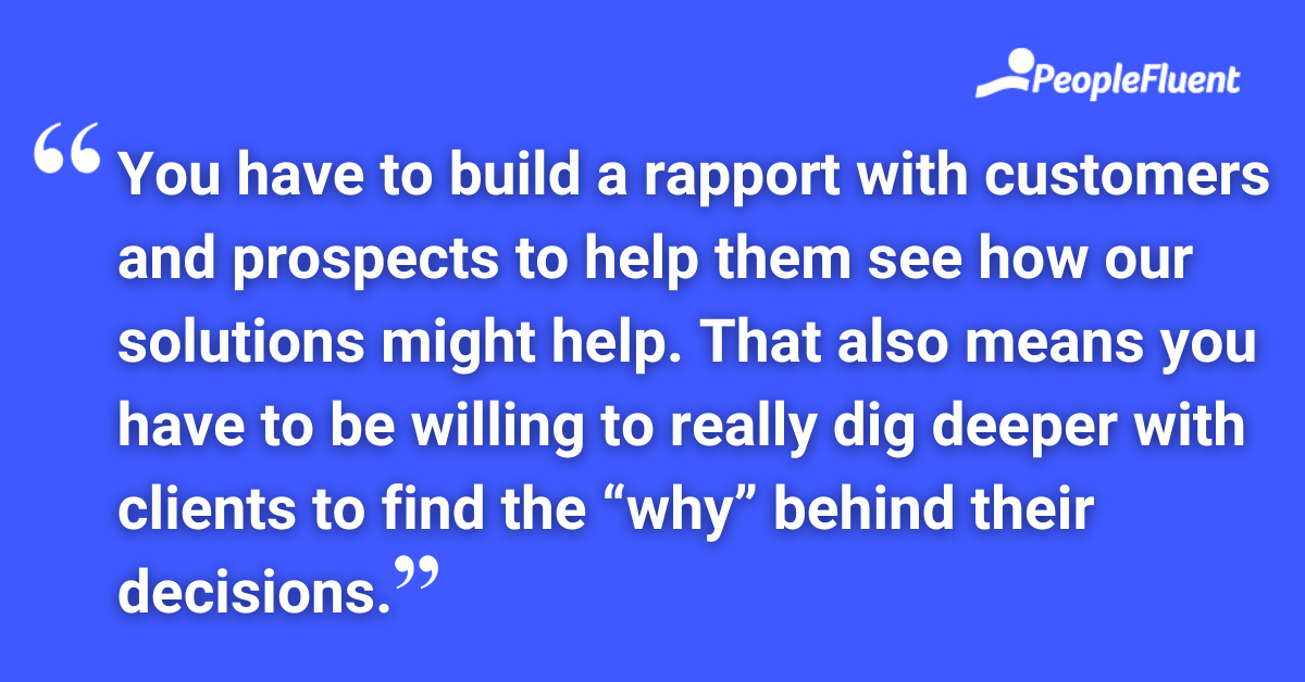You have to build a rapport with customers and prospects to help them see how our solutions might help. That also means you have to be willing to really dig deeper with clients to find the “why” behind their decisions.