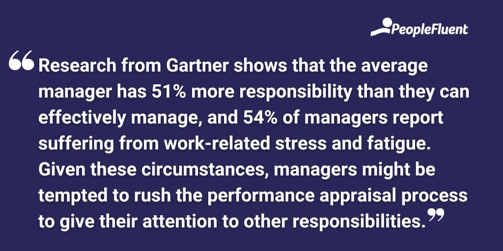Research from Gartner shows that the average manager has 51% more responsibility than they can effectively manage, and 54% of managers report suffering from work-related stress and fatigue. Given these circumstances, managers might be tempted to rush the performance appraisal process to give their attention to other responsibilities.