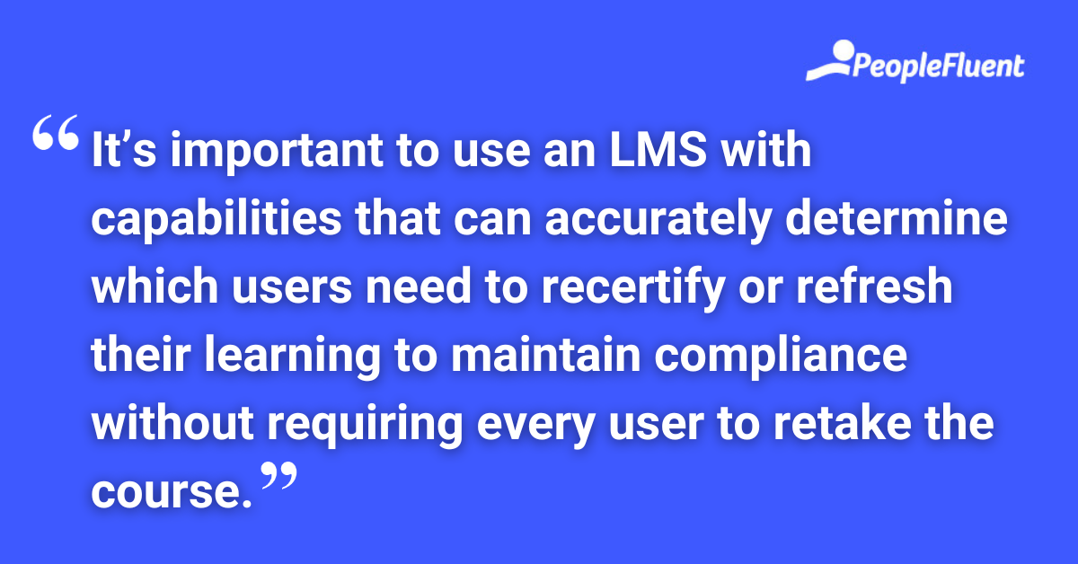 It’s important to use an LMS with capabilities that can accurately determine which users need to recertify or refresh their learning to maintain compliance without requiring every user to retake the course.