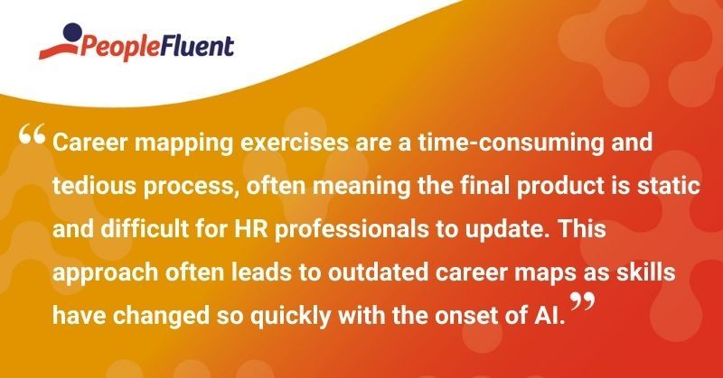 This is a quote: "Career mapping exercises are a time-consuming and tedious process, often meaning the final product is static and difficult for HR professionals to update. This approach often leads to outdated career maps as skills have changed so quickly with the onset of AI."