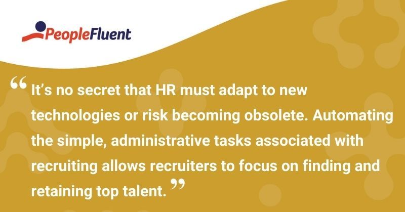 This is a quote: "It's no secret that HR must adapt to new technologies or risk becoming obsolete. Automating the simple, administrative tasks associated with recruiting allows recruiters to focus on finding and retaining top talent."