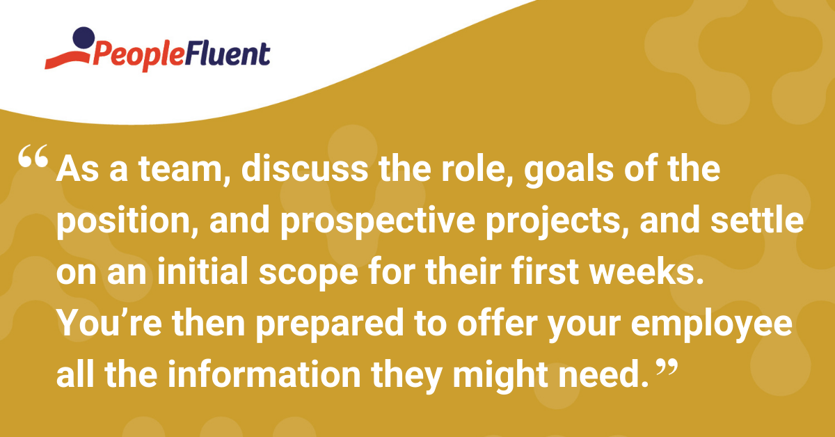 As a team, discuss the role, goals of the position, and prospective projects, and settle on an initial scope for their first weeks. You’re then prepared to offer your employee all the information they might need.