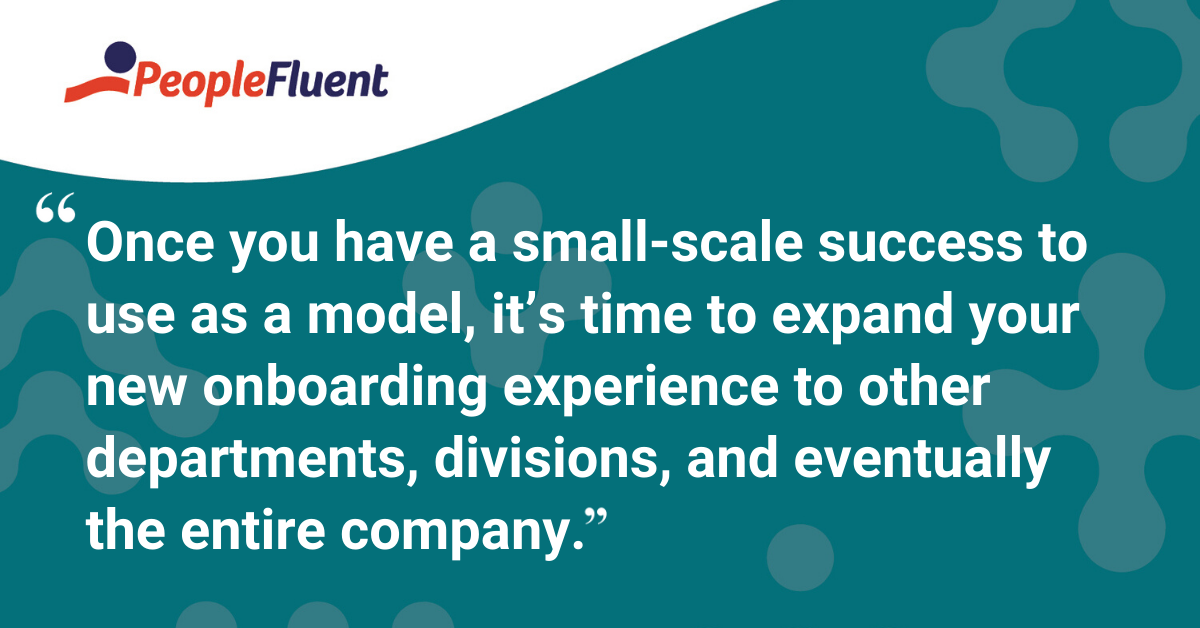 Once you have a small-scale success to use as a model, it’s time to expand your new onboarding experience to other departments, divisions, and eventually the entire company.