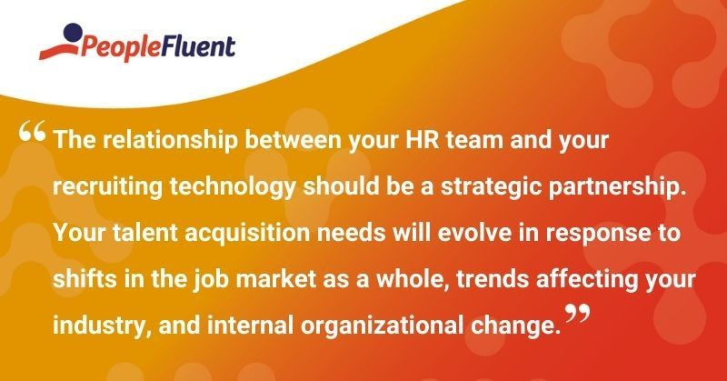 This is a quote: "The relationship between your HR team and your recruiting technology should be a strategic partnership. Your talent acquisition needs will evolve in response to shifts in the job market as a whole, trends affecting your industry, and internal organizational change."