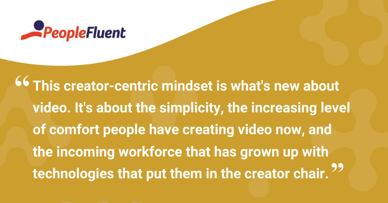 This is a quote: "This creator-centric mindset is what's new about video. It's about the simplicity, the increasing level of comfort people have creating video now, and the incoming workforce that has grown up with technologies that put them in the creator chair."