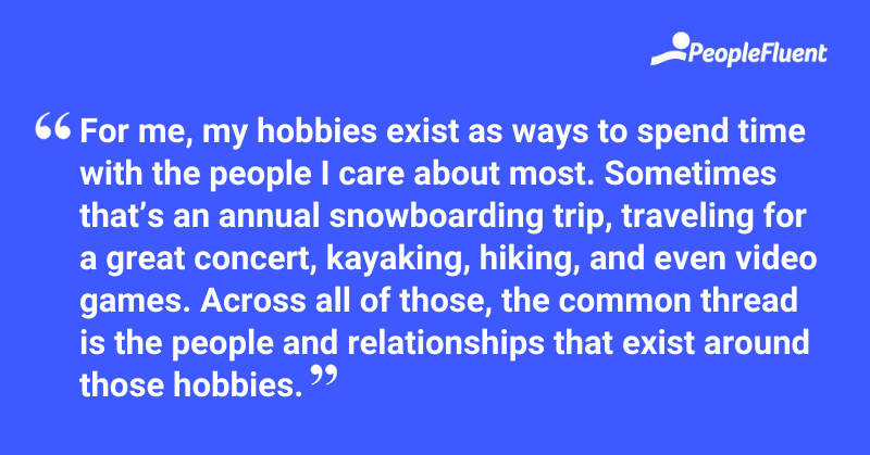 "For me, my hobbies exist as ways to spend time with the people I care about most. Sometimes that’s an annual snowboarding trip, traveling for a great concert, kayaking, hiking, and even video games. Across all of those, the common thread is the people and relationships that exist around those hobbies."