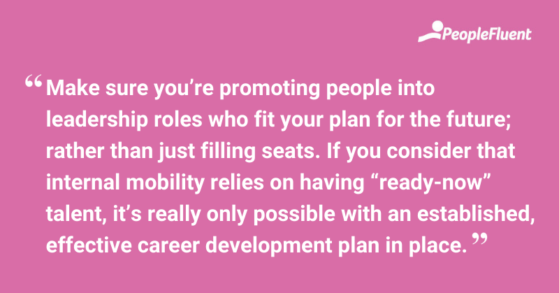 This is a quote: "Make sure you're promoting people into leadership roles who fit your plan for the future; rather than just filling seats. If you consider that internal mobility relies on having "ready-now" talent, it's really only possible with an established, effective career development plan in place."