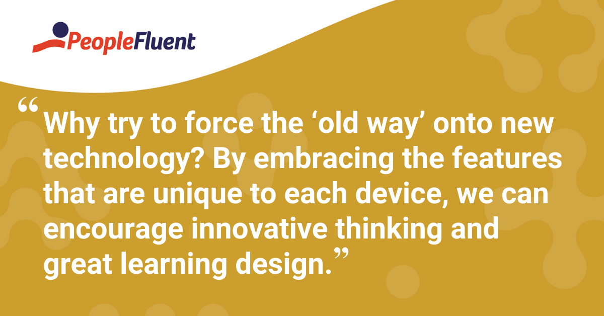 "Why try to force the ‘old way’ onto new technology? By embracing the features that are unique to each device, we can encourage innovative thinking and great learning design."