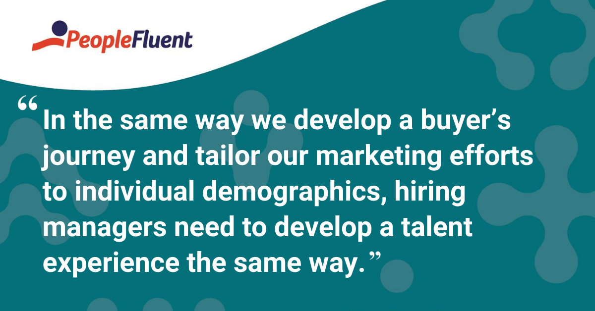 In the same way we develop a buyer’s journey and tailor our marketing efforts to individual demographics, hiring managers need to develop a talent experience the same way.