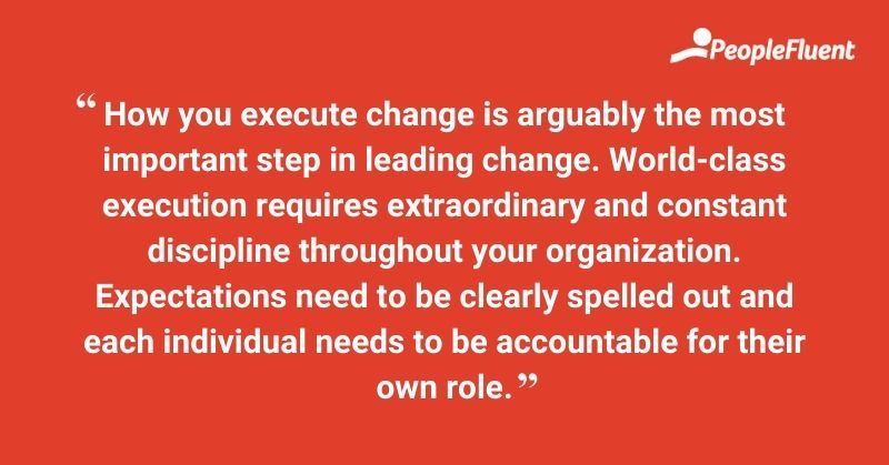 How you execute change is arguably the most important step in leading change. World-class execution requires extraordinary and constant discipline throughout your organization. Expectations need to be clearly spelled out and each individual needs to be accountable for their own role. 