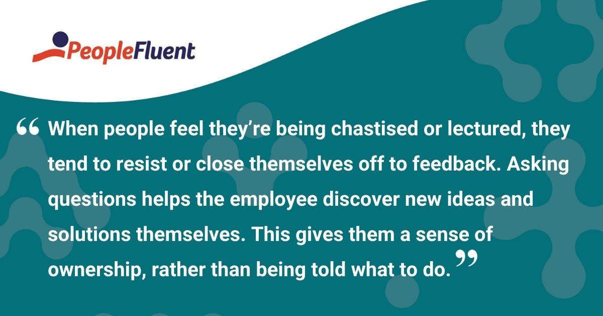 This is a quote: "When people feel they're being chastised or lectured, they tend to resist or close themselves off to feedback. Asking questions helps the employee discover new ideas and solutions themselves. This gives them a sense of ownership, rather than being told what to do."