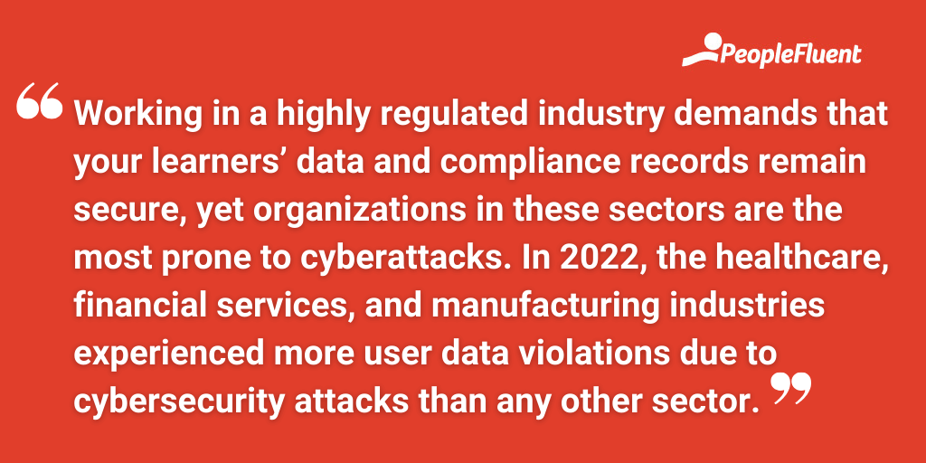 Working in a highly regulated industry demands that your learners’ data and compliance records remain secure, yet organizations in these sectors are the most prone to cyberattacks. In 2022, the healthcare, financial services, and manufacturing industries experienced more user data violations due to cybersecurity attacks than any other sector.