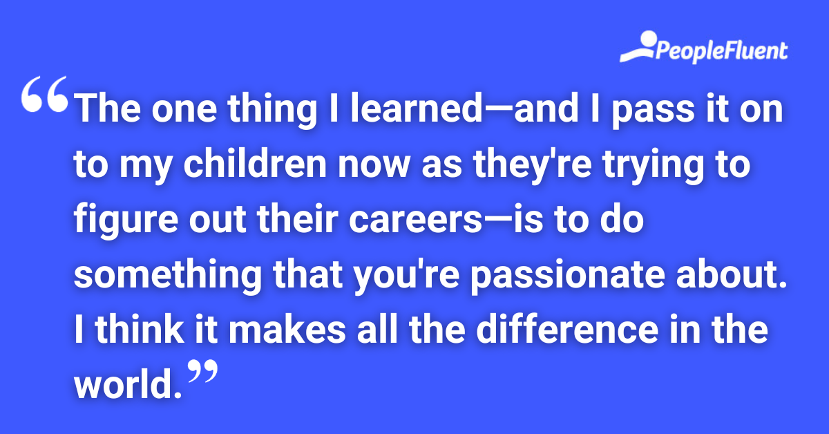 The one thing I learned—and I pass it on to my children now as they're trying to figure out their careers—is to do something that you're passionate about. I think it makes all the difference in the world.