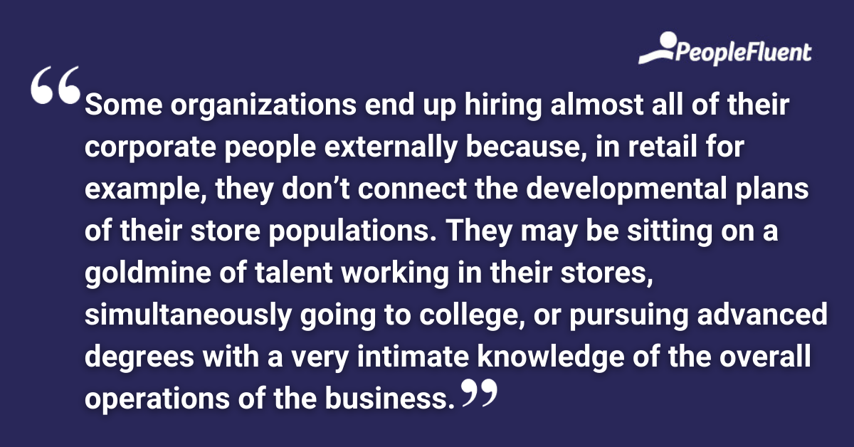 Some organizations end up hiring almost all of their corporate people externally because, in retail for example, they don’t connect the developmental plans of their store populations. They may be sitting on a goldmine of talent working in their stores, simultaneously going to college, or pursuing advanced degrees with a very intimate knowledge of the overall operations of the business.