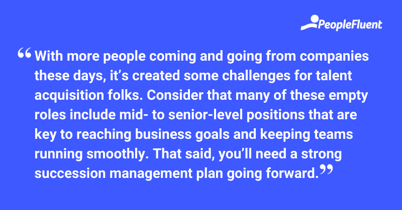 This is a quote: "With more people coming and going from companies these days, it's created some challenges for talent acquisition folks. Consider that many of these empty roles include mid- to senior-level positions that are key to reaching business goals and keeping teams running smoothly. That said, you'll need a strong succession management plan going forward."