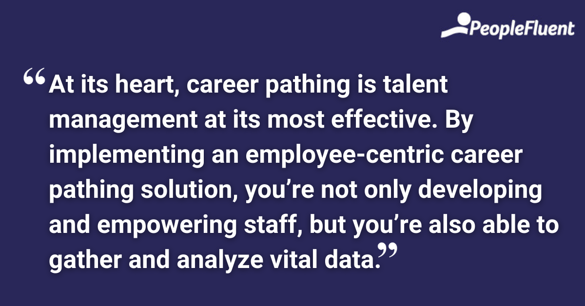 At its heart, career pathing is talent management at its most effective. By implementing an employee-centric career pathing solution, you’re not only developing and empowering staff, but you’re also able to gather and analyze vital data.