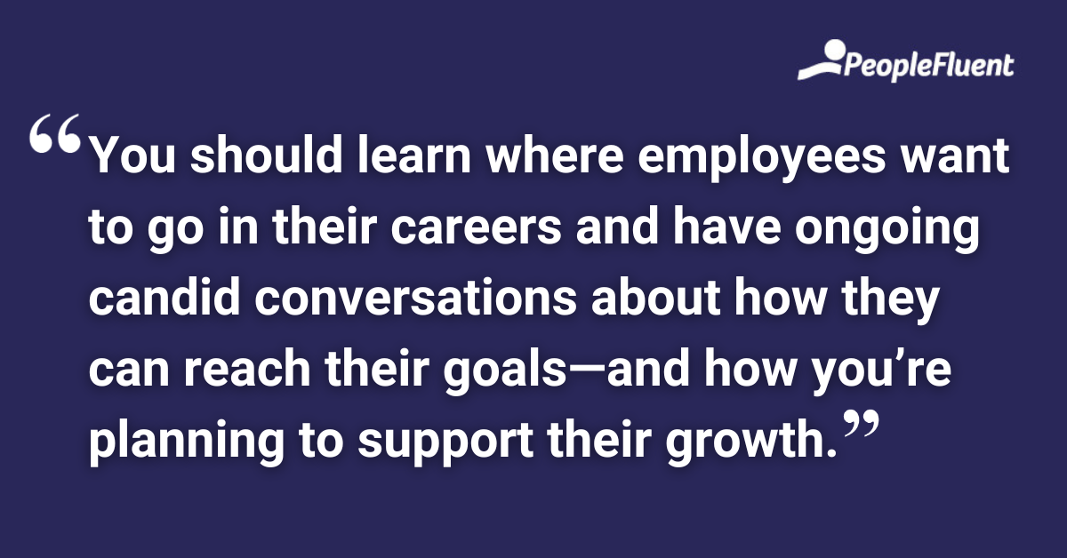 You should learn where employees want to go in their careers and have ongoing candid conversations about how they can reach their goals—and how you’re planning to support their growth.