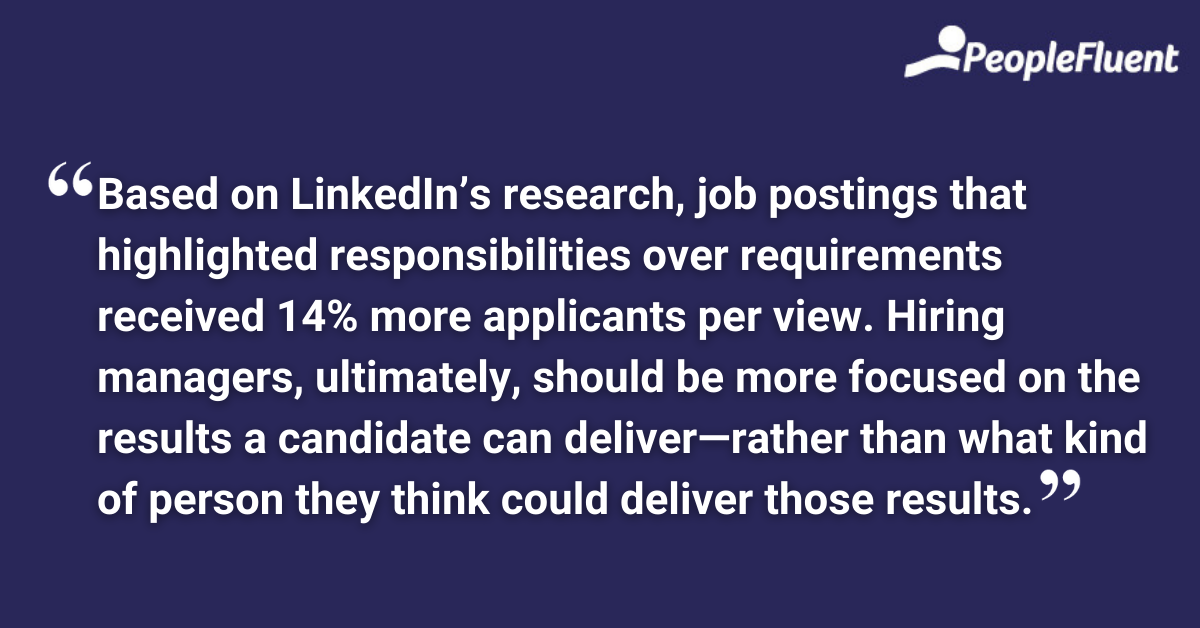This is a quote: "Based on LinkedIn’s research, job postings that highlighted responsibilities over requirements received 14% more applicants per view. Hiring managers, ultimately, should be more focused on the results a candidate can deliver—rather than what kind of person they think could deliver those results."