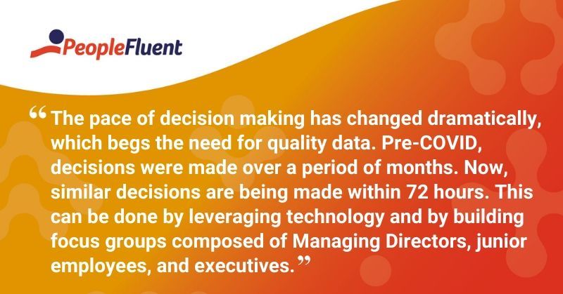 This is a quote: "The pace of decision making has changed dramatically, which begs the need for quality data. Pre-COVID, decisions were made over a period of months. Now, similar decisions are being made within 72 hours. This can be done by leveraging technology and by building focus groups composed of Managing Directors, junior employees, and executives."