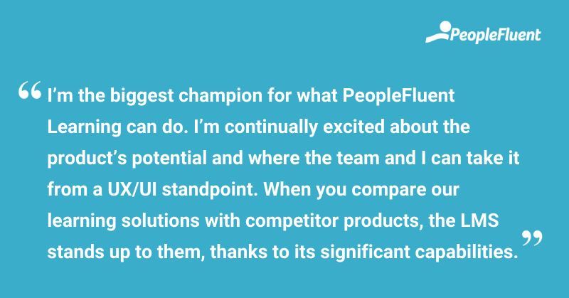 This is a quote: "I'm the biggest champion for what PeopleFluent Learning can do. I'm continually excited about the product's potential and where the team and I can take it from a UX/UI standpoint. When you compare our learning solutions with competitor products, the LMS stands up to them, thanks to its significant capabilities."