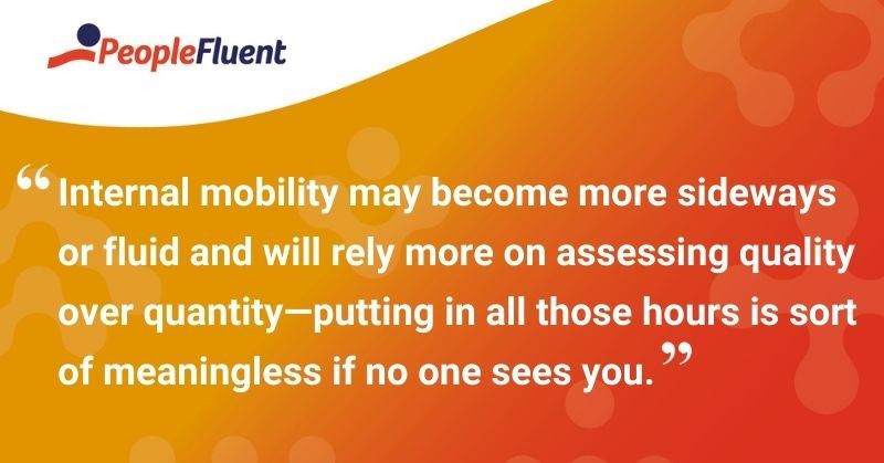 This is a quote: "Internal mobility may become more sideways or fluid and will rely more on assessing quality over quantity—putting in all those hours is sort of meaningless if no one sees you."