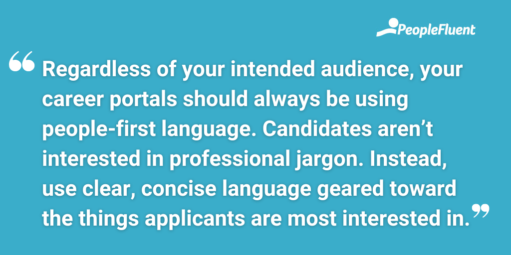 Regardless of your intended audience, your career portals should always be using people-first language. Candidates aren’t interested in professional jargon. Instead, use clear, concise language geared toward the things applicants are most interested in.