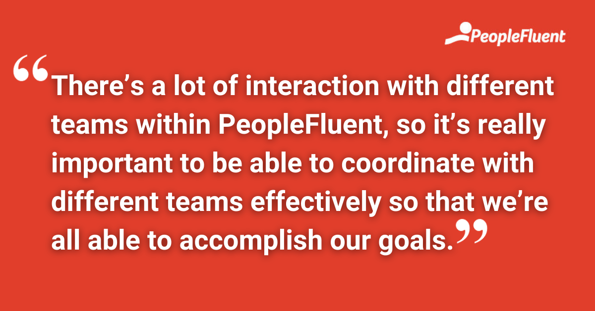 There's a lot of interaction with different teams within PeopleFluent, so it's really important to be able to coordinate with different teams effectively so that we're all able to accomplish our goals.