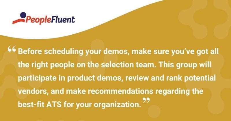 This is a quote: "Before scheduling your demos, make sure you've got all the right people on the selection team. This group will participate in product demos, review and rank potential vendors, and make recommendations regarding the best-fit ATS for your organization."