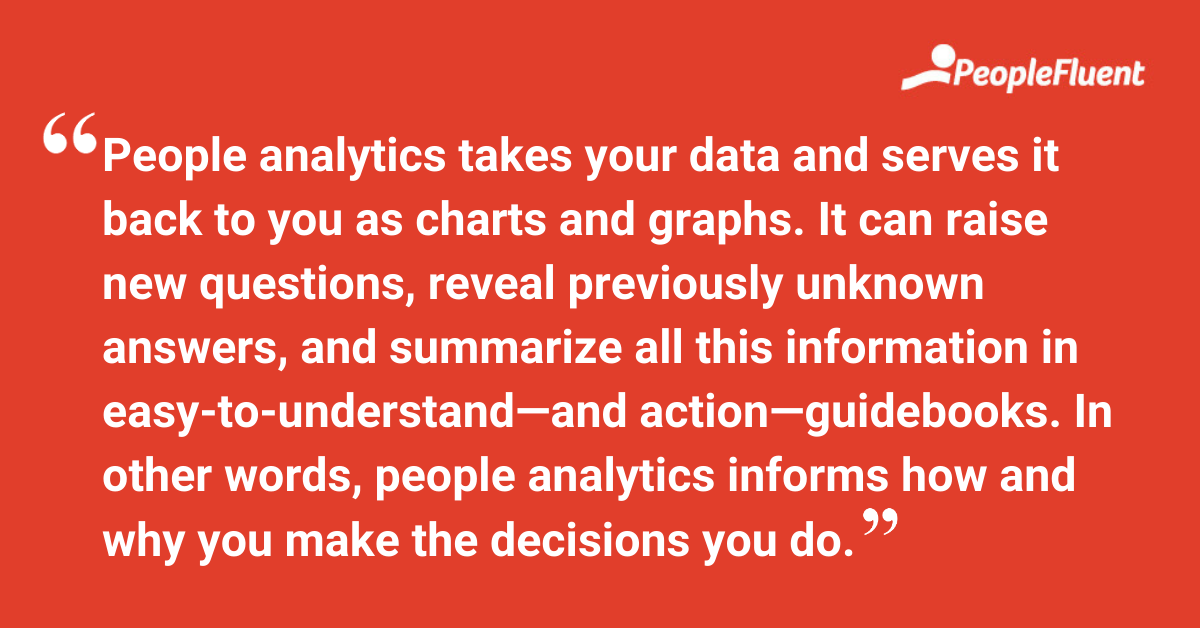 People analytics takes your data and serves it back to you as charts and graphs. It can raise new questions, reveal previously unknown answers, and summarize all this information in easy-to-understand—and action—guidebooks. In other words, people analytics informs how and why you make the decisions you do.