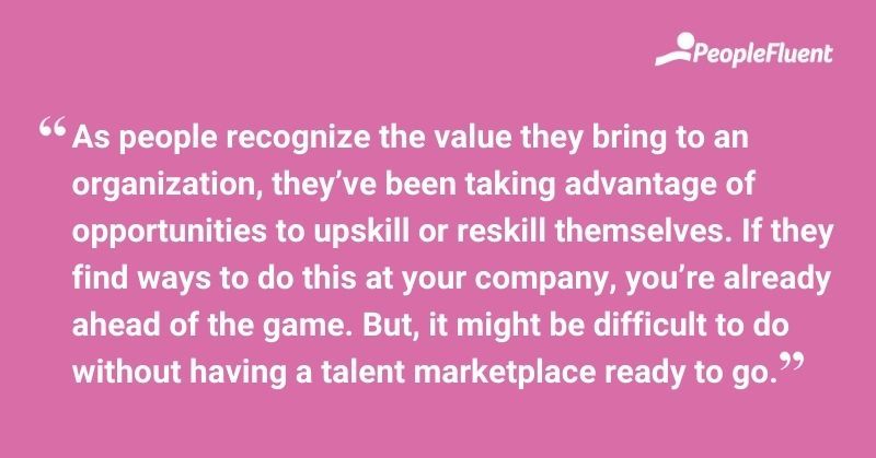 This is a quote: "As people recognize the value they bring to an organization, they've been taking advantage of opportunities to upskill or reskill themselves. If they find ways to do this at your company, you're already ahead of the game. But, it might be difficult to do without having a talent marketplace ready to go."