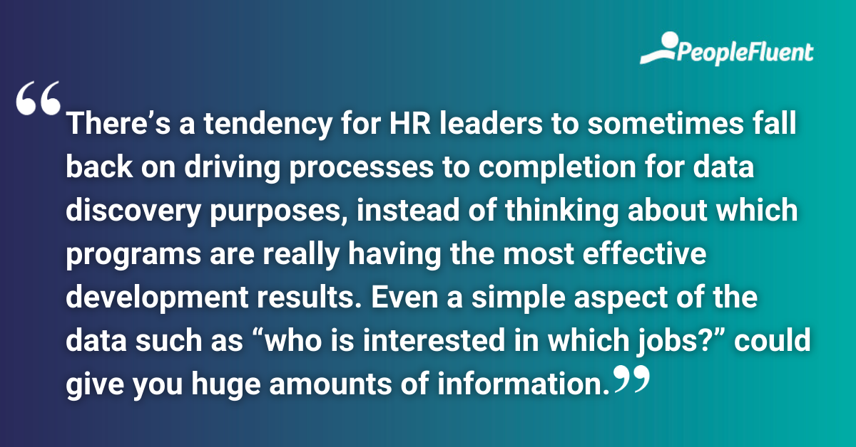 There’s a tendency for HR leaders to sometimes fall back on driving processes to completion for data discovery purposes, instead of thinking about which programs are really having the most effective development results. Even a simple aspect of the data such as “who is interested in which jobs?” could give you huge amounts of information.