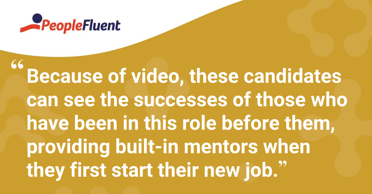 Because of video, these candidates can see the successes of those who have been in this role before them, providing built-in mentors when they first start their new job.