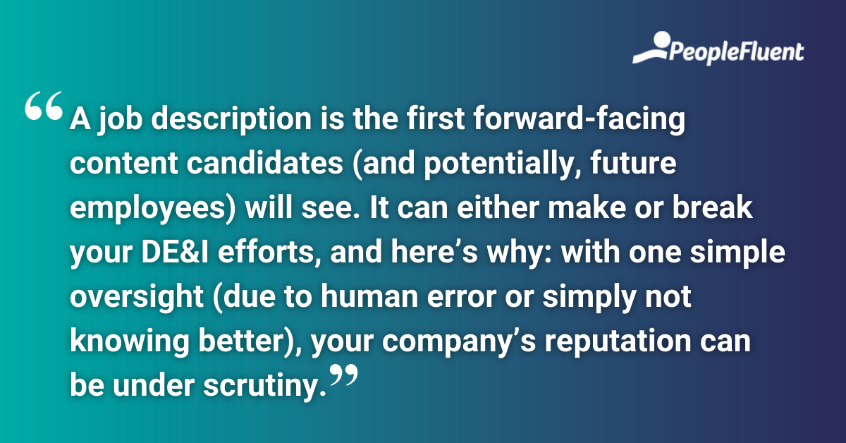 This is a quote: "A job description is the first forward-facing content candidates (and potentially, future employees) will see. It can either make or break your DE&I efforts, and here’s why: with one simple oversight (due to human error or simply not knowing better), your company’s reputation can be under scrutiny." 