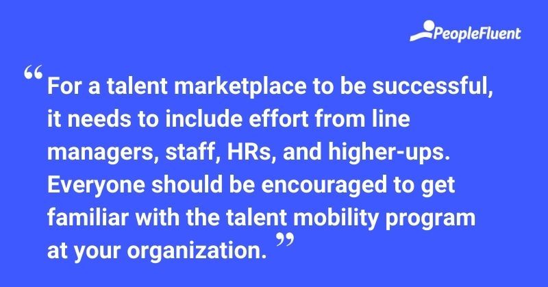 This is a quote: "For a talent marketplace to be successful, it needs to include effort from line managers, staff, HRs, and higher-ups. Everyone should be encouraged to get familiar with the talent mobility program at your organization."