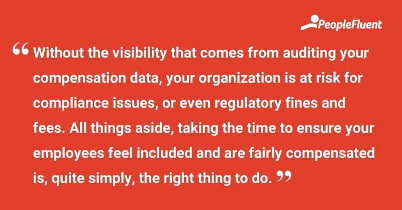 This is a quote: "Without the visibility that comes from auditing your compensation data, your organization is at risk for compliance issues, or even regulatory fines and fees. All things aside, taking the time to ensure your employees feel included and are fairly compensation is, quite simply, the right thing to do."