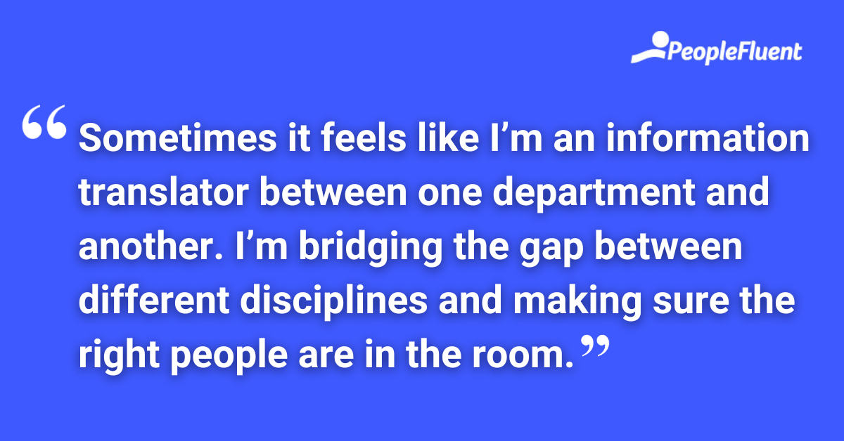 Sometimes it feels like I’m an information translator between one department and another. I’m bridging the gap between different disciplines and making sure the right people are in the room.