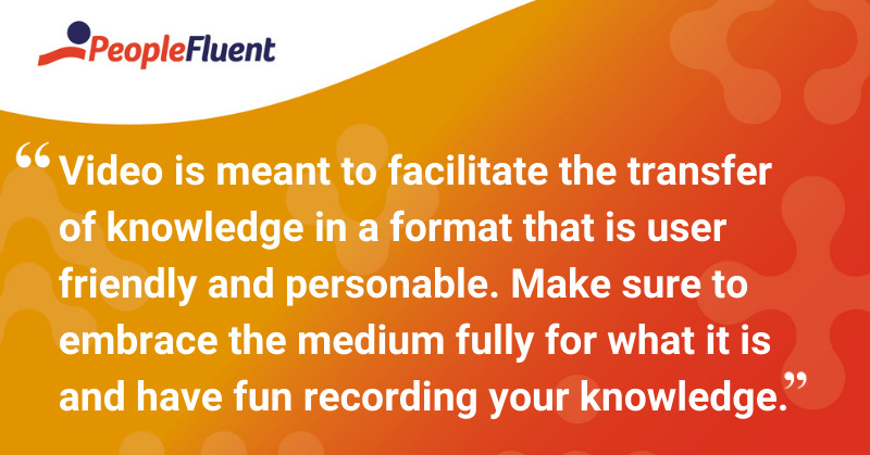 This is a quote: “Video is meant to facilitate the transfer of knowledge in a format that is user friendly and personable. Make sure to embrace the medium fully for what it is and have fun recording your knowledge.”