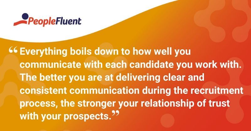 This is a quote: "Everything boils down to how well you communicate with each candidate you work with. The better you are at delivering clear and consistent communication during the recruitment process, the stronger your relationship of trust with your prospects."