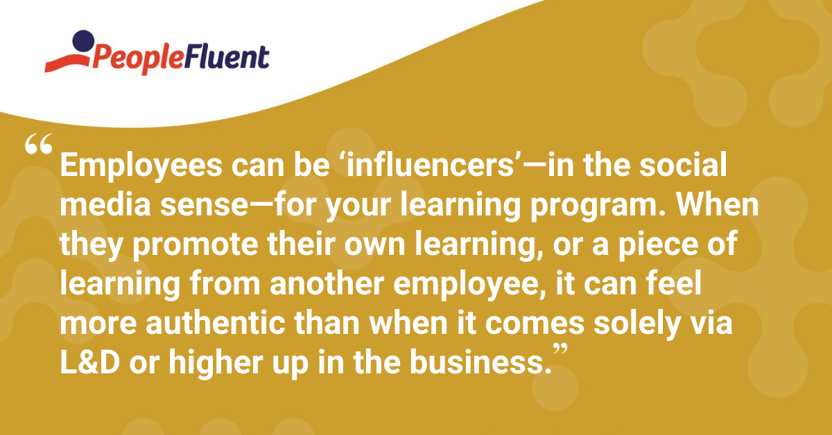 Employees can be ‘influencers’—in the social media sense—for your learning program. When they promote their own learning, or a piece of learning from another employee, it can feel more authentic than when it comes solely via L&D or higher up in the business.