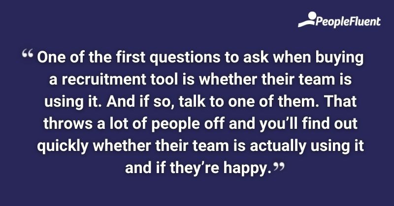 One of the first questions to ask when buying a recruitment tool is whether their team is using it. And if so, talk to one of them. That throws a lot of people off and you'll find out quickly whether their team is actually using it and if they're happy.