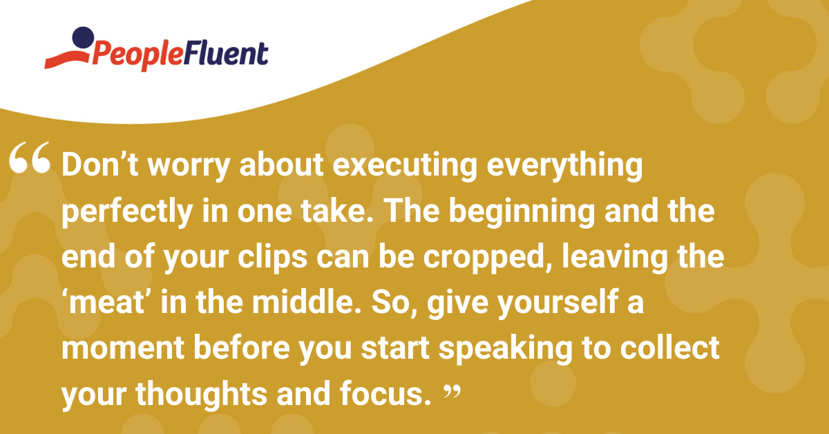 Don’t worry about executing everything perfectly in one take. The beginning and the end of your clips can be cropped, leaving the ‘meat’ in the middle. So, give yourself a moment before you start speaking to collect your thoughts and focus.