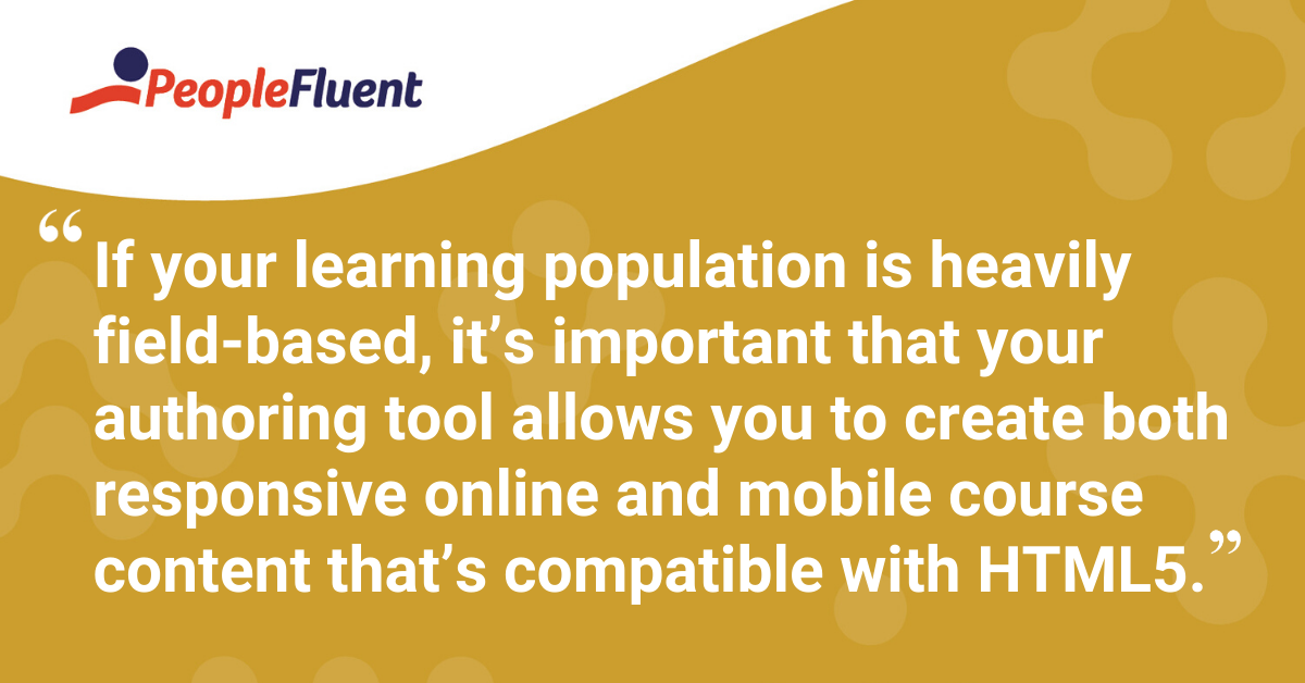"If your learning population is heavily field-based, it’s important that your authoring tool allows you to create both responsive online and mobile course content that’s compatible with HTML5."