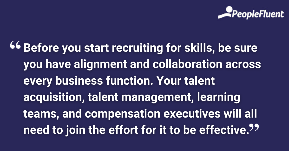 Before you start recruiting for skills, be sure you have alignment and collaboration across every business function. Your talent acquisition, talent management, learning teams, and compensation executives will all need to join the effort for it to be effective.