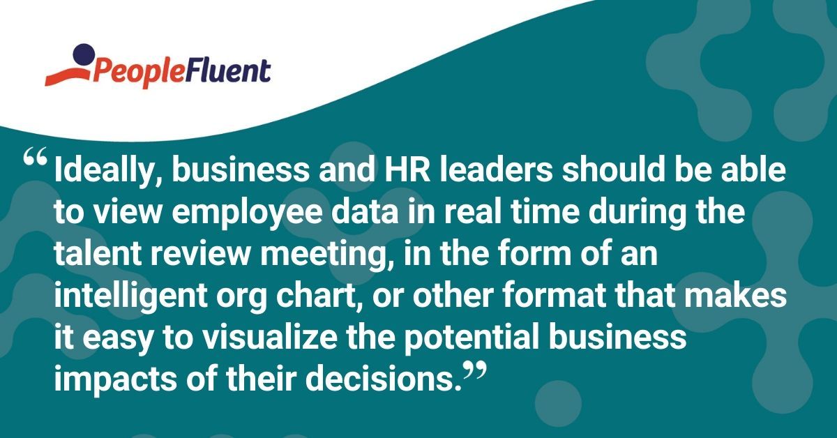 This is a quote: "Ideally, business and HR leaders should be able to view employee data in real time during the talent review meeting, in the form of an intelligent org chart, or other format that makes it easy to visualize the potential business impacts of their decisions."