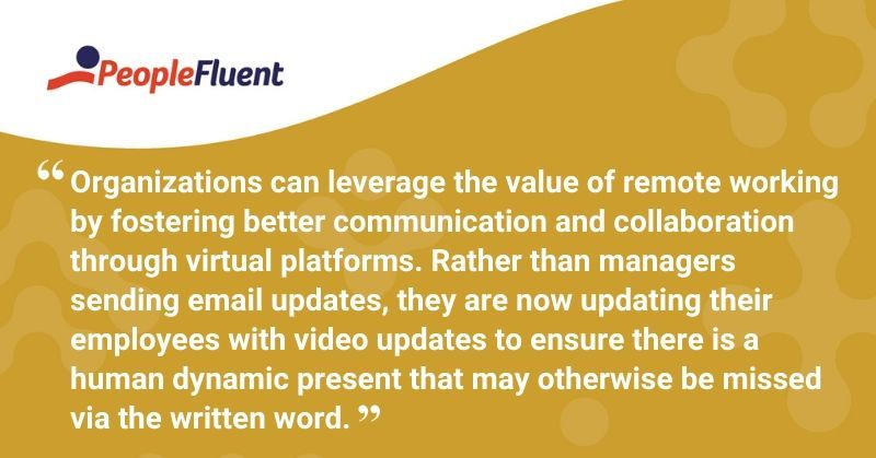 This is a quote: "Organizations can leverage the value of remote working by fostering better communication and collaboration through virtual platforms. Rather than managers sending email updates, they are now updating their employees with video updates to ensure there is a human dynamic present that may otherwise be missed via the written word."