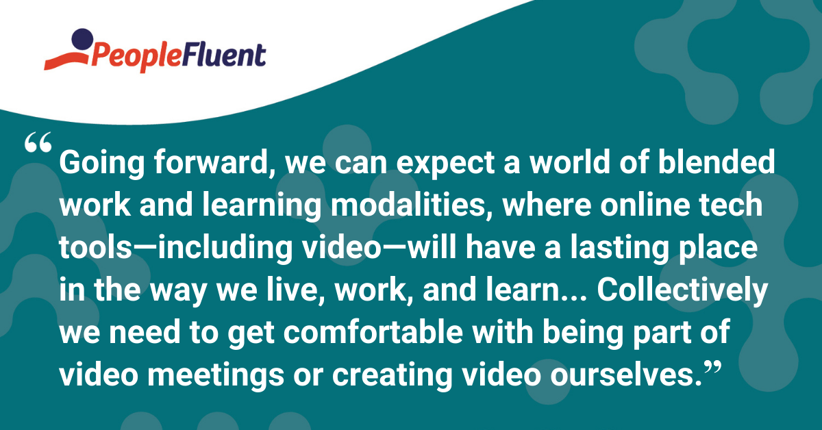 This is a quote: "Going forward, we can expect a world of blended work and learning modalities, where online tech tools--including video--will have a lasting place in the way we live, work, and learn...Collectively we need to get comfortable with being part of video meetings or creating video ourselves."