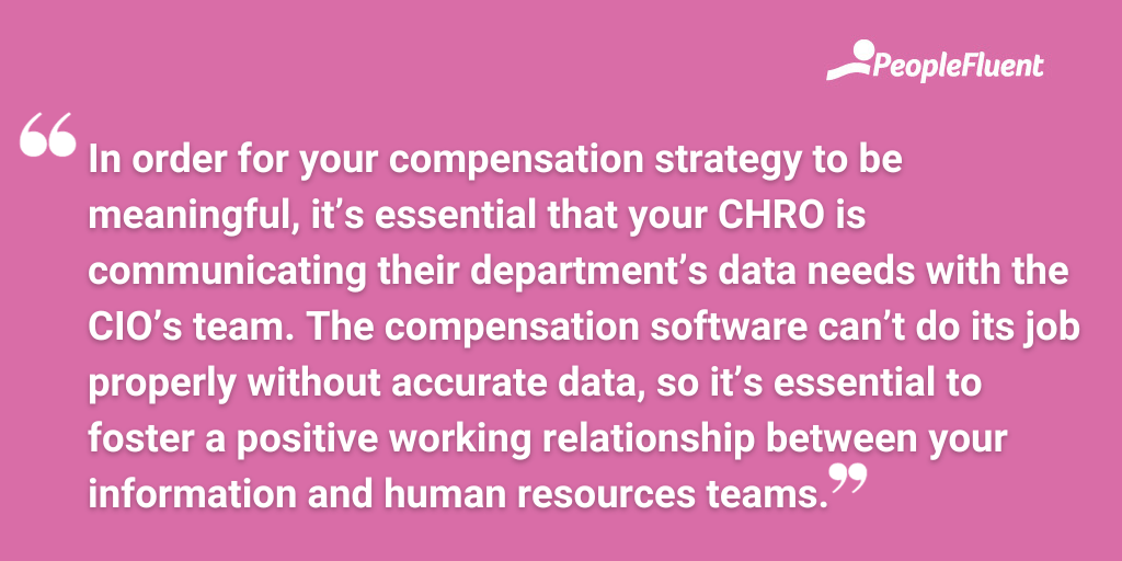In order for your compensation strategy to be meaningful, it’s essential that your CHRO is communicating their department’s data needs with the CIO’s team. The compensation software can’t do its job properly without accurate data, so it’s essential to foster a positive working relationship between your information and human resources teams.