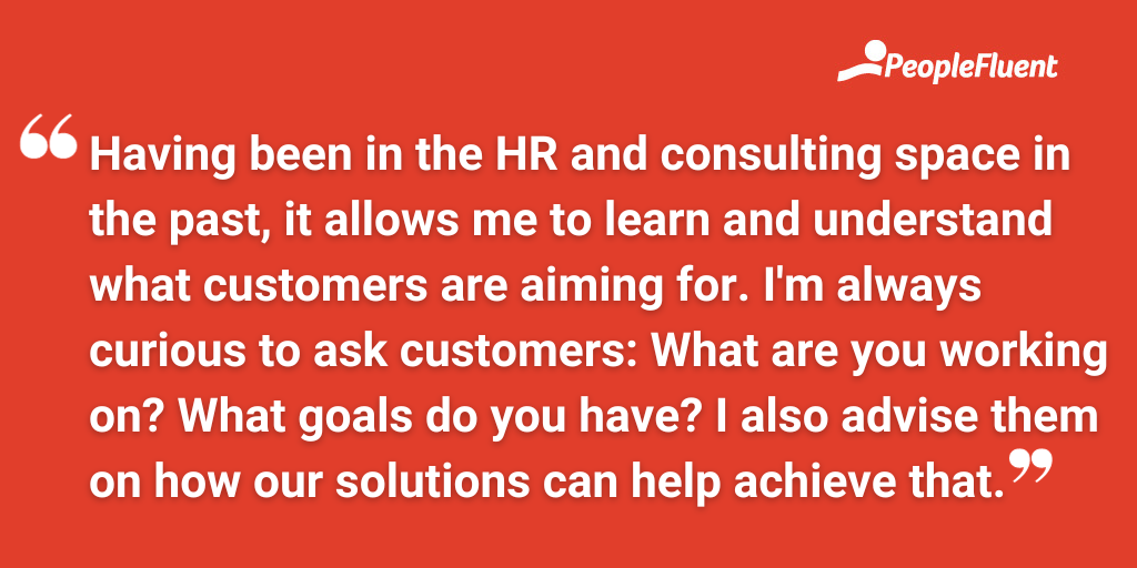 Having been in the HR and consulting space in the past, it allows me to learn and understand what customers are aiming for. I'm always curious to ask customers: What are you working on? What goals do you have? I also advise them on how our solutions can help achieve that.